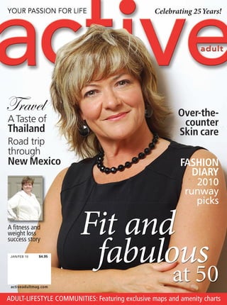 Celebrating 25Years!




Travel                                                   Over-the-
A Taste of                                                counter
Thailand                                                 Skin care
Road trip
through
New Mexico                                                FASHION
                                                            DIARY
                                                             2010
                                                           runway
                                                             picks

A fitness and
                        Fit and
                         fabulous
weight loss
success story

 JAN/FEB 10   $4.95




 activeadultmag.com
                                                       at 50
ADULT-LIFESTYLE COMMUNITIES: Featuring exclusive maps and amenity charts
 