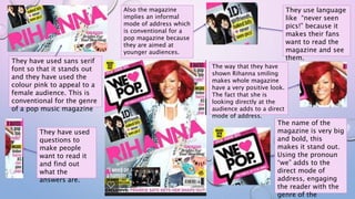 They use language
like “never seen
pics!” because it
makes their fans
want to read the
magazine and see
them.
Also the magazine
implies an informal
mode of address which
is conventional for a
pop magazine because
they are aimed at
younger audiences.
The way that they have
shown Rihanna smiling
makes whole magazine
have a very positive look.
The fact that she is
looking directly at the
audience adds to a direct
mode of address.
They have used sans serif
font so that it stands out
and they have used the
colour pink to appeal to a
female audience. This is
conventional for the genre
of a pop music magazine
They have used
questions to
make people
want to read it
and find out
what the
answers are.
The name of the
magazine is very big
and bold, this
makes it stand out.
Using the pronoun
“we” adds to the
direct mode of
address, engaging
the reader with the
genre of the
 