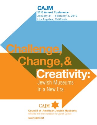 CAJM
              2010 Annual Conference
              January 31 — February 3, 2010
              Los Angeles, California




Challenge,
  Change, &
      Creativity:
              Jewish Museums
              in a New Era

                CAJM
    Council of American Jewish Museums
    Affiliated with the Foundation for Jewish Culture
    www.cajm.net
 