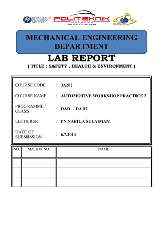 LAB REPORT
( TITLE : SAFETY , HEALTH & ENVIRONMENT )
COURSE CODE : JA202
COURSE NAME : AUTOMOTIVE WORKSHOP PRACTICE 2
PROGRAMME /
CLASS
: DAD / DAD2
LECTURER : PN.NABILA SULAIMAN
DATE OF
SUBMISSION
: 6.7.2014
NO. MATRIX NO. NAME
MECHANICAL ENGINEERING
DEPARTMENT
 