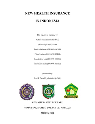 NEW HEALTH INSURANCE
IN INDONESIA

This paper was prepared by:
Azhari Maulana (0908260023)
Bayu Aditya (091001040)
Budi Ariwibowo (0910070100161)
Prima Maharani (0910070100169)
Lisa dwipayoma (0910070100199)
Rama dani putra (0910070100100)

pembimbing:
Prof.dr Tamsil Syafiuddin, Sp.P.(K)

KEPANITERAAN KLINIK PARU
RUMAH SAKIT UMUM DAERAH DR. PIRNGADI
MEDAN 2014

 