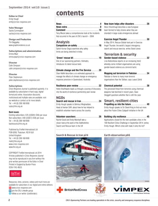 September 2014 | vol:10 | issue:1 
Editor in Chief 
Emily Hough 
emily@crisis-response.com 
Sales Manager 
Sacha Cunningham 
sacha@crisis-response.com 
Design and Production 
Tim Baggaley 
www.graphicviolence.co.uk 
Subscriptions and administration 
Emma Wayt 
emma.wayt@crisis-response.com 
Director 
Colin Simpson 
colin.simpson@crisis-response.com 
Director 
Peter Stephenson 
peter.stephenson@crisis-response.com 
Subscriptions 
Crisis Response Journal is published quarterly; it is 
available by subscription in hard copy, digital 
format and online. Association discounts, 
institutional and multiple rates are available; visit 
our website or contact us for more details 
Tel: +44 (0) 208 1661690 
subs@fi re.org.uk 
Back issues 
Existing subscribers: £25 (US$45; €36) per issue 
Non subscribers: £40 (US$72; €58) per issue 
Tel: +44 (0) 208 1661690 
backissues@fi re.org.uk 
Published by FireNet International Ltd 
POB 6269, Thatcham, RG19 9JX 
United Kingdom 
Tel: +44 (0) 208 1661690 
mail@fi re.org.uk 
www.crisis-response.com 
www.fi re.org.uk 
COPYRIGHT FireNet International Ltd 2014 
Articles published in Crisis Response Journal 
may not be reproduced in any form without the 
prior written permission of the Editor in Chief 
Printed in England by Buxton Press 
ISSN 1745-8633 
Resources, links, pictures, videos and much more are 
available for subscribers in our digital and online editions 
www.crisis-response.com 
join the CRJ LinkedIn group 
follow us on twitter @editorialcrj 
contents 
News ...............................................................4 
News extra ......................................................8 
Comment ......................................................10 
Tony Moore takes a comprehensive look at the incidents 
that occurred in the year of CRJ’s launch – 2004 
Analysis 
Compulsive un-safety ...................................16 
Satish Kumar Dogra examines why safety 
limits are being stretched in India 
‘Green’ rescue kit ..........................................19 
One of our sponsoring partners, Holmatro, 
introduces its latest rescue tools 
Climate change and the Fire Service ............20 
Shan Raffel describes a co-ordinated approach to 
manage the effects of climate change on emergency 
response provision in Queensland, Australia 
Resilience peer review .................................22 
Helen Braithwaite leads us through a journey of discovery 
into the world of resilience partnership peer review 
NGOs 
Search and rescue in Iran .............................24 
Emily Hough speaks to Behrouz Moghaddasi, 
Head of Iranian SAR, about how he has helped to 
establish volunteer teams across the country 
Volunteer searchers ......................................26 
Rachel Good and Andy Marshall take a 
closer look at the work of the Staffordshire 
Search and Rescue team in the UK 
New team helps after disasters ....................28 
Alois Hirschmugl describes a new European 
team formed to help citizens when they are 
stranded in large-scale emergencies abroad 
Exercise Angel Thunder ................................30 
In May 2014, Rescue Global took part in Exercise 
Angel Thunder, the world’s largest interagency 
search and rescue exercise, writes David Jones 
Terrorism  security 
Gender-based violence .................................32 
Lina Kolesnikova reports on an increasing trend 
whereby some militant organisations are using 
gender-based violence as a terrorist tactic 
Mapping out terrorism in Pakistan ................34 
Pakistan is home to many more terrorist 
organisations than the Taliban, says Luavut Zahid 
Chemical potential ........................................38 
The perceived threat from terrorists using chemical 
weapons had declined in recent years. Dave 
Sloggett questions whether that is still the case 
Smart, resilient cities 
Propelling us into the future ..........................40 
Emily Hough speaks to Sir David King to fi nd out more 
about the Future Cities Catapult initiative in the UK 
Building city resilience ..................................45 
Applications closed for the next candidate cities in the 
100 Resilient Cities Challenge in September 2014, writes 
Emily Hough. Which cities will make it onto the list? 
Search  Rescue in Iran p24 Earth observation p66 
ISAR NASA 
CRJ’s Sponsoring Partners are leading specialists in the crisis, security and emergency response disciplines 
2 
 