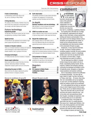 CRISIS | RESPONSE 
WE ARE ENTERING 
our tenth volume 
of CRJ, which was 
launched a decade ago. The 
nature of the publication 
means celebration is 
inappropriate; too many 
incidents have occurred over 
this time, too many lives 
lost. But it is, nonetheless, a gratifying milestone. 
Our founding ethos still holds true: to bridge 
any institutional, organisational and national 
gaps, to share information, enhance partnership 
working and improve communication. It has 
been good to see how dialogue between various 
disciplines and organisations has evolved, as 
shown by the increasing diversity of actors 
and stakeholders who have become involved 
in the conversation through our pages. 
Despite this, in many ways the world feels 
no safer. The Hydra of wicked problems 
sometimes appears invincible, the same incidents 
repeating themselves, locked in a dispiritingly 
familiar cycle. Each time we absorb the horror 
of a disaster or terrorist attack, a bigger, 
more destructive one seems to surpass it. 
The risk landscape has shifted in a decade: 
climate change has been added to the list of 
threats, exacerbating existing hazards. But the 
response, resilience and emergency planning 
community has developed accordingly in terms 
of leadership acuity, interagency co-operation, 
mutual assistance and business continuity. 
And it is fascinating to observe the proliferation 
of emerging technology – ten years ago we 
hadn’t heard of Twitter, YouTube, the Internet 
of Things, smart cities… Of course, these bring 
their own vulnerabilities and can be exploited 
to cause harm, but their potential for improving 
safety and resilience should not be overlooked. 
So is with gratitude that we thank our sponsors, 
many of whom helped to launch CRJ ten years 
ago. Thanks also to our Editorial Advisory Panel 
– those who have been with us since the start 
and those who joined us along the way – and 
to the writers who have generously shared 
their thoughts, knowledge and experience. And 
an immense thank you to our subscribers. 
To paraphrase Camus, most people are 
good rather than bad; it is usually ignorance 
that causes harm, despite good intentions. And 
this is why sharing experience and information 
is so vital: you are all working to eradicate 
ignorance and make the world a safer place. 
It is a privilege to observe and report on this. 
Emily Hough 
comment 
Cover story: CRJ’s Tenth anniversary 
Main artwork: Neil Webb Inset images: Eureka Entertainment | Shutterstock 
A look at Johannesburg.................................46 
Is Johannesburg a world-class African city? 
Yes, and no, according to Hilary Phillips 
A living laboratory.........................................50 
The campus of Lille University in Northern France has 
been turned into an experiment to demonstrate smart 
city concepts, write Isam Shahrour and his team 
Future technology 
Empowering people ......................................52 
The day when cities become smarter than their citizens 
are approaching, according to Robert Ouellette 
Spatial services ............................................55 
Dr Hervé Borrion says spatialised social networks might 
protect people and provide help in emergencies 
Evolution of disaster medicine ......................56 
There is an increased imperative to develop and implement 
novel technologies to help medical professionals in 
disaster situations. Here’s a glimpse of the future 
Emerging technologies .................................61 
J P Vielleux describes real-time innovations in disasters 
Human-agent collectives ..............................62 
David Jones describes a project that looks at forming 
symbiotic relationships between increasingly 
independent computer systems and user communities 
Unleashing the power of UAVs ......................64 
Glenn Smith joins the debate, exploring the positive 
potential of drones in emergency situations 
Earth observation ......................................... 66 
The potential contribution of space-based information 
to disaster risk management is not being fully 
exploited, say Antje Hecheltjen and Anne Pustina 
In depth 
Business excellence and new technology .....68 
Mike Hall says it is time to embrace the business 
benefi ts that emerging technology can bring 
USAR in an active war zone ..........................70 
James Le Mesurier looks at how community responders 
in Syria are being trained in urban search and rescue 
Beyond the resilience apex ...........................72 
Brett Lovegrove refl ects on how leaders need to 
think more differently today than ever before when 
approaching business resilience and continuity 
Facing biological risk ....................................74 
Nicolae Steiner looks at the twin threats of biological 
attacks and of increasing bacterial resistance to antibiotics, 
and the prospect of an interaction between the two 
Civil protection in Georgia ............................76 
The Republic of Georgia is the fi rst country to be 
profi led by this new series on the International 
Civil Defence Organisation and its members 
Regulars 
Events ...........................................................78 
EU response to Balkan floods .......................80 
Looking back: Bhopal ....................................81 
Frontline ........................................................82 
Rescue in conditions of war p70 Bhopal 30 years on p81 
@SyriaCivilDef Keryn van der Walt | National Sea Rescue Institute 
Crisis Response Journal 10:1 3 
