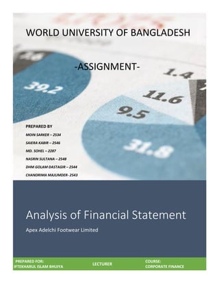 Analysis of Financial Statement
Apex Adelchi Footwear Limited
PREPARED FOR:
IFTEKHARUL ISLAM BHUIYA
LECTURER
COURSE:
CORPORATE FINANCE
WORLD UNIVERSITY OF BANGLADESH
-ASSIGNMENT-
PREPARED BY
MOIN SARKER – 2534
SAIERA KABIR – 2546
MD. SOHEL – 2287
NASRIN SULTANA – 2548
DHM GOLAM DASTAGIR – 2544
CHANDRIMA MAJUMDER- 2543
 