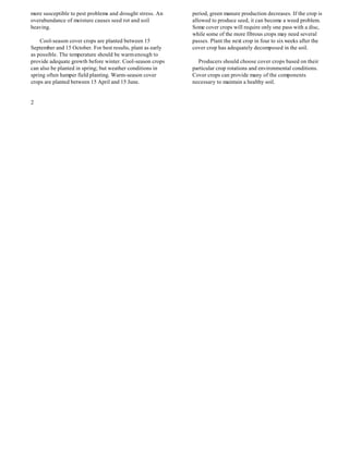 more susceptible to pest problems and drought stress. An     period, green manure production decreases. If the crop is
overabundance of moisture causes seed rot and soil           allowed to produce seed, it can become a weed problem.
heaving.                                                     Some cover crops will require only one pass with a disc,
                                                             while some of the more fibrous crops may need several
    Cool-season cover crops are planted between 15           passes. Plant the next crop in four to six weeks after the
September and 15 October. For best results, plant as early   cover crop has adequately decomposed in the soil.
as possible. The temperature should be warm enough to
provide adequate growth before winter. Cool-season crops       Producers should choose cover crops based on their
can also be planted in spring; but weather conditions in     particular crop rotations and environmental conditions.
spring often hamper field planting. Warm-season cover        Cover crops can provide many of the components
crops are planted between 15 April and 15 June.              necessary to maintain a healthy soil.


2
 