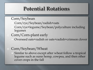    Corn/Soybean
       Corn/rye/Soybean/radish+oats
       Corn/rye+legume/Soybean/polyculture including
        legumes
   Corn/Corn-plant early
       Overseed oats+radish or oats+radish+crimson clover


   Corn/Soybean/Wheat
       Similar to above except after wheat follow a tropical
        legume such as sunn hemp, cowpea, and then other
        cover crops in the fall
 