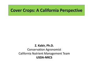 Cover Crops: A California Perspective 
Z. Kabir, Ph.D.
Conservation Agronomist
California Nutrient Management Team
USDA‐NRCS
 