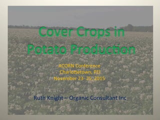  Cover	
  Crops	
  in	
  
Potato	
  Produc1on	
  
ACORN	
  Conference	
  
	
  Charlo9etown,	
  PEI	
  	
  
November	
  23-­‐	
  25,	
  2015	
  
Ruth	
  Knight	
  –	
  Organic	
  Consultant	
  Inc	
  
 