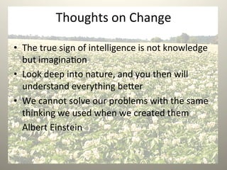 Thoughts	
  on	
  Change	
  
•  The	
  true	
  sign	
  of	
  intelligence	
  is	
  not	
  knowledge	
  
but	
  imagina1on	
  
•  Look	
  deep	
  into	
  nature,	
  and	
  you	
  then	
  will	
  
understand	
  everything	
  be9er	
  
•  We	
  cannot	
  solve	
  our	
  problems	
  with	
  the	
  same	
  
thinking	
  we	
  used	
  when	
  we	
  created	
  them	
  
	
  Albert	
  Einstein	
  
 