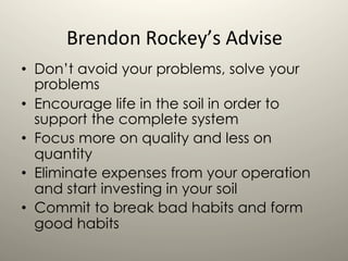 Brendon	
  Rockey’s	
  Advise	
  
	
  
•  Don’t avoid your problems, solve your
problems
•  Encourage life in the soil in order to
support the complete system
•  Focus more on quality and less on
quantity
•  Eliminate expenses from your operation
and start investing in your soil
•  Commit to break bad habits and form
good habits
 