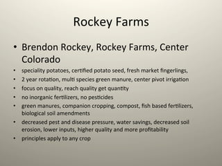 Rockey	
  Farms	
  
•  Brendon	
  Rockey,	
  Rockey	
  Farms,	
  Center	
  
Colorado	
  
•  speciality	
  potatoes,	
  cer1ﬁed	
  potato	
  seed,	
  fresh	
  market	
  ﬁngerlings,	
  	
  
•  2	
  year	
  rota1on,	
  mul1	
  species	
  green	
  manure,	
  center	
  pivot	
  irriga1on	
  
•  focus	
  on	
  quality,	
  reach	
  quality	
  get	
  quan1ty	
  
•  no	
  inorganic	
  fer1lizers,	
  no	
  pes1cides	
  
•  green	
  manures,	
  companion	
  cropping,	
  compost,	
  ﬁsh	
  based	
  fer1lizers,	
  
biological	
  soil	
  amendments	
  
•  decreased	
  pest	
  and	
  disease	
  pressure,	
  water	
  savings,	
  decreased	
  soil	
  
erosion,	
  lower	
  inputs,	
  higher	
  quality	
  and	
  more	
  proﬁtability	
  
•  principles	
  apply	
  to	
  any	
  crop	
  
 