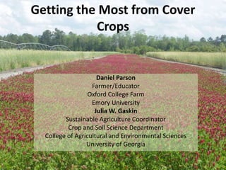 Getting the Most from Cover
Crops
Daniel Parson
Farmer/Educator
Oxford College Farm
Emory University
Julia W. Gaskin
Sustainable Agriculture Coordinator
Crop and Soil Science Department
College of Agricultural and Environmental Sciences
University of Georgia
 