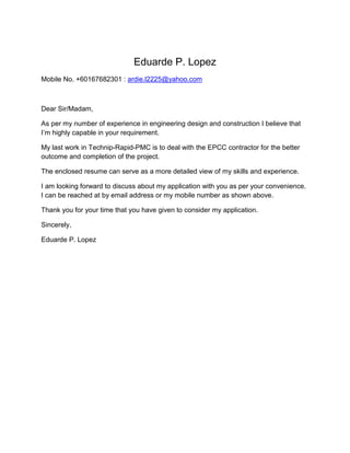 Eduarde P. Lopez
Mobile No. +60167682301 : ardie.l2225@yahoo.com
Dear Sir/Madam,
As per my number of experience in engineering design and construction I believe that
I’m highly capable in your requirement.
My last work in Technip-Rapid-PMC is to deal with the EPCC contractor for the better
outcome and completion of the project.
The enclosed resume can serve as a more detailed view of my skills and experience.
I am looking forward to discuss about my application with you as per your convenience.
I can be reached at by email address or my mobile number as shown above.
Thank you for your time that you have given to consider my application.
Sincerely,
Eduarde P. Lopez
 