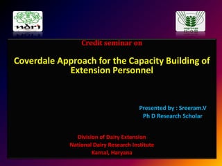 Credit seminar on

Coverdale Approach for the Capacity Building of
Extension Personnel

Presented by : Sreeram.V
Ph D Research Scholar
Division of Dairy Extension
National Dairy Research Institute
Karnal, Haryana

 