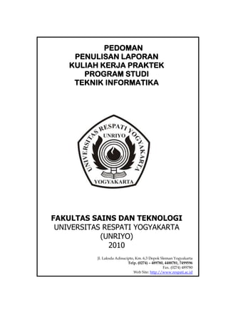 PEDOMAN
PENULISAN LAPORAN
KULIAH KERJA PRAKTEK
PROGRAM STUDI
TEKNIK INFORMATIKA
FAKULTAS SAINS DAN TEKNOLOGI
UNIVERSITAS RESPATI YOGYAKARTA
(UNRIYO)
2010
Jl. Laksda Adisucipto, Km. 6,3 Depok Sleman Yogyakarta
Telp. (0274) – 489780, 4488781, 7499596
Fax. (0274) 489780
Web Site: http://www.respati.ac.id
 