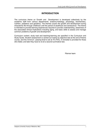 Study Guide Block Growth and Development


                                              INTRODUCTION

The curriculum theme on Growth and Development is developed collectively by the
academic staff from various departments: anatomy-histology, physiology, biochemistry,
nutrition, pediatrics and geriatrics. The themes covers the growth and development during
intrauterine life through childhood until the period of adulthood and senescence. The theme
is intended to provide learning experiences required to provide understanding, awareness of
the associated clinical implications including aging, and basic skills to assess and manage
common problems of growth and development.

Curriculum content, study load and teaching-learning are specified in the Curriculum and
Study Guide. Student assessment is carried out mainly by objective test at the end of theme
course, and the minimum passing level is set at 70 (70%). A remedial is provided for those
who failed, and later they have to re-sit a second summative test.




                                                                   Planner team




Udayana University Faculty of Medicine, MEU                                                     i
 