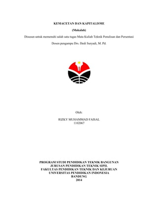 KEMACETAN DAN KAPITALISME
(Makalah)
Disusun untuk memenuhi salah satu tugas Mata Kuliah Teknik Penulisan dan Persentasi
Dosen pengampu Drs. Dedi Suryadi, M. Pd.

Oleh:
RIZKY MUHAMMAD FAISAL
1102067

PROGRAM STUDI PENDIDIKAN TEKNIK BANGUNAN
JURUSAN PENDIDIKAN TEKNIK SIPIL
FAKULTAS PENDIDIKAN TEKNIK DAN KEJURUAN
UNIVERSITAS PENDIDIKAN INDONESIA
BANDUNG
2014

 