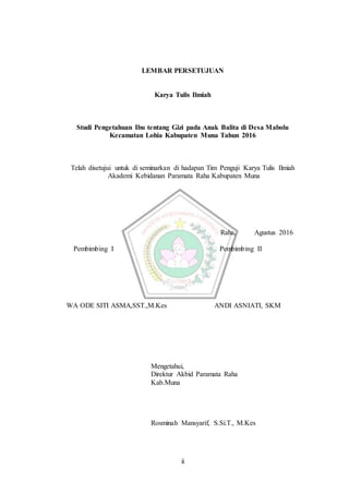 ii
LEMBAR PERSETUJUAN
Karya Tulis Ilmiah
Studi Pengetahuan Ibu tentang Gizi pada Anak Balita di Desa Mabolu
Kecamatan Lohia Kabupaten Muna Tahun 2016
Telah disetujui untuk di seminarkan di hadapan Tim Penguji Karya Tulis Ilmiah
Akademi Kebidanan Paramata Raha Kabupaten Muna
Raha, Agustus 2016
Pembimbing I Pembimbing II
WA ODE SITI ASMA,SST.,M.Kes ANDI ASNIATI, SKM
Mengetahui,
Direktur Akbid Paramata Raha
Kab.Muna
Rosminah Mansyarif, S.Si.T., M.Kes
 