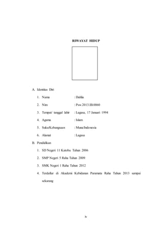iv
RIWAYAT HIDUP
A. Identitas Diri
1. Nama : Dahlia
2. Nim : Psw.2013.IB.0060
3. Tempat/ tanggal lahir : Lagasa, 17 Januari 1994
4. Agama : Islam
5. Suku/Kebangsaan : Muna/Indonesia
6. Alamat : Lagasa
B. Pendidikan
1. SD Negeri 11 Katobu Tahun 2006
2. SMP Negeri 5 Raha Tahun 2009
3. SMK Negeri 1 Raha Tahun 2012
4. Terdaftar di Akademi Kebidanan Paramata Raha Tahun 2013 sampai
sekarang
 