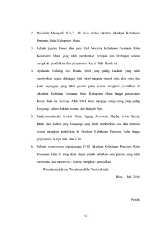 vi
2. Rosminah Mansyarif, S.Si.T., M. Kes selaku Direktur Akademi Kebidanan
Paramata Raha Kabupaten Muna.
3. Seluruh jajaran Dosen dan para Staf Akademi Kebidanan Paramata Raha
Kabupaten Muna yang telah memberikan petunjuk dan bimbingan selama
mengikuti pendidikan dan penyusunan Karya Tulis Ilmiah ini.
4. Ayahanda Nabaing dan Ibunda Immi yang paling kucintai, yang telah
memberikan segala dukungan baik moril maupun materil serta doa restu dan
kasih sayangnya yang tidak pernah putus selama mengikuti pendidikan di
Akademi Kebidana Paramata Raha Kabupaten Muna hingga penyusunan
Karya Tulis ini. Semoga Allah SWT tetap menjaga orang-orang yang paling
kusayangi dalam balutan rahmat dan hidayah-Nya.
5. Saudara-saudaraku tercinta Nana, Agung, Asmawati, Haplin, Erwin Haerul,
Dianti dan Sahrul yang kusayangi yang telah memberikan doa dan motivasi
selama mengikuti pendidikan di Akademi Kebidanan Paramata Raha hingga
penyusunan Karya tulis Ilmiah ini.
6. Seluruh teman-teman seperjuangan D III Akademi Kebidanan Paramata Raha
khususnya kelas B yang tidak dapat penulis sebutkan satu persatu yang telah
membantu dan memotivasi selama mengikuti pendidikan
Wassalamualaikum Warahmatullahi Wabarakatuh.
Raha, Juli 2016
Penulis
 