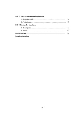 viii
Bab IV Hasil Penelitian dan Pembahasan
A. Letak Geografis…………………………………………………. 40
B.Pembahasan ……………………………………………………… 47
Bab V Kesimpulan dan Saran
A. Kesimpulan………………………………………………………. 42
B. Saran …………………………………………………………….. 42
Daftar Pustaka................................................................................................ 44
Lampiran-lampiran
 