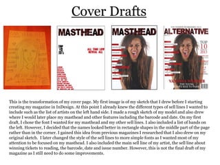 Cover Drafts

This is the transformation of my cover page. My first image is of my sketch that I drew before I starting
creating my magazine in InDesign. At this point I already knew the different types of sell lines I wanted to
include such as the list of artists on the left hand side. I made a rough sketch of my model and also drew
where I would later place my masthead and other features including the barcode and date. On my first
draft, I chose the font I wanted for my masthead and my other sell lines. I also included a list of bands on
the left. However, I decided that the names looked better in rectangle shapes in the middle part of the page
rather than in the corner. I gained this idea from previous magazines I researched that I also drew on my
original sketch. I later changed the style of the sell lines to more simple fonts as I wanted most of my
attention to be focused on my masthead. I also included the main sell line of my artist, the sell line about
winning tickets to reading, the barcode, date and issue number. However, this is not the final draft of my
magazine as I still need to do some improvements.

 