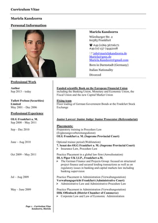 Curriculum Vitae
Maricla Kandzorra
Page 1 - Curriculum Vitae
Kandzorra, Maricla
Personal Information
Maricla Kandzorra
Würzburger Str. 2
60385 Frankfurt
 #49 (0)69 36706171
#49 (0) 157 74442108
 job@mariclakandzorra.de
Maricla@gmx.de
Maricla.Kandzorr@gmail.com
Born in Darmstadt (Germany)
Italian Nationality
Divorced
Professional Work
Author
Sep 2013 – today
Funded scientific Book on the European Financial Union
including the Banking Union, Monetary and Economic Union, the
Fiscal Union and the new Capital Market Union
Tullett Prebon (Securities)
Limited
May 2001 – Dec 2006
Fixing team
Floor trading of German Government Bonds at the Frankfurt Stock
Exchange
Professional Experience
OLG Frankfurt a. M.
Sep 2008 – May 2011
Junior Lawyer/ Junior Judge/ Junior Prosecutor (Referendariat)
Placements:
Sep – Dec 2010 Preparatory training in Procedure Law
(Ergänzungsvorbereitungsdienst)
OLG Frankfurt a. M. (Supreme Provincial Court)
June – Aug 2010 Optional trainee period (Wahlstation)
7. Senat des OLG Frankfurt a. M. (Supreme Provincial Court)
 Insurance Law, Procedure Law
Oct 2009 – May 2011 Practice Placement in a global law firm (Anwaltsstation)
DLA Piper UK LLP., Frankfurt a.M.
 The German Finance and Projects Group: focused on structured
project finance and secured lending transactions as well as on
regulatory issues in banking and capital markets law including
banking supervision
Jul – Aug 2009 Practice Placement in Administration (Verwaltungsstation)
Verwaltungsgericht Frankfurt (Administrative Court)
 Administrative Law and Administrative Procedure Law
May – June 2009 Practice Placement in Administration (Verwaltungsstation)
IHK Offenbach (District Chamber of Commerce)
 Corporate Law and Law of Economic Administration
 