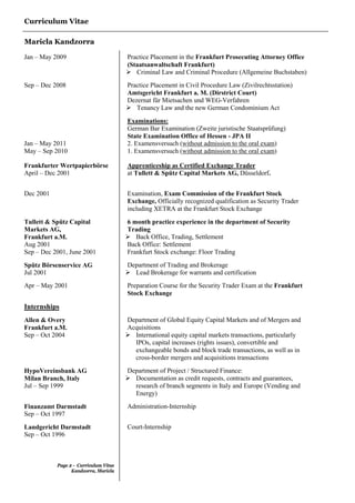 Curriculum Vitae
Maricla Kandzorra
Page 2 - Curriculum Vitae
Kandzorra, Maricla
Jan – May 2009 Practice Placement in the Frankfurt Prosecuting Attorney Office
(Staatsanwaltschaft Frankfurt)
 Criminal Law and Criminal Procedure (Allgemeine Buchstaben)
Sep – Dec 2008 Practice Placement in Civil Procedure Law (Zivilrechtsstation)
Amtsgericht Frankfurt a. M. (Dirstrict Court)
Dezernat für Mietsachen und WEG-Verfahren
 Tenancy Law and the new German Condominium Act
Examinations:
Jan – May 2011
May – Sep 2010
German Bar Examination (Zweite juristische Staatsprüfung)
State Examination Office of Hessen - JPA II
2. Examensversuch (without admission to the oral exam)
1. Examensversuch (without admission to the oral exam)
Frankfurter Wertpapierbörse
April – Dec 2001
Apprenticeship as Certified Exchange Trader
at Tullett & Spütz Capital Markets AG, Düsseldorf.
Dec 2001 Examination, Exam Commission of the Frankfurt Stock
Exchange, Officially recognized qualification as Security Trader
including XETRA at the Frankfurt Stock Exchange
Tullett & Spütz Capital
Markets AG,
Frankfurt a.M.
Aug 2001
Sep – Dec 2001, June 2001
6 month practice experience in the department of Security
Trading
 Back Office, Trading, Settlement
Back Office: Settlement
Frankfurt Stock exchange: Floor Trading
Spütz Börsenservice AG
Jul 2001
Department of Trading and Brokerage
 Lead Brokerage for warrants and certification
Apr – May 2001 Preparation Course for the Security Trader Exam at the Frankfurt
Stock Exchange
Internships
Allen & Overy
Frankfurt a.M.
Sep – Oct 2004
Department of Global Equity Capital Markets and of Mergers and
Acquisitions
 International equity capital markets transactions, particularly
IPOs, capital increases (rights issues), convertible and
exchangeable bonds and block trade transactions, as well as in
cross-border mergers and acquisitions transactions
HypoVereinsbank AG
Milan Branch, Italy
Jul – Sep 1999
Department of Project / Structured Finance:
 Documentation as credit requests, contracts and guarantees,
research of branch segments in Italy and Europe (Vending and
Energy)
Finanzamt Darmstadt
Sep – Oct 1997
Administration-Internship
Landgericht Darmstadt
Sep – Oct 1996
Court-Internship
 