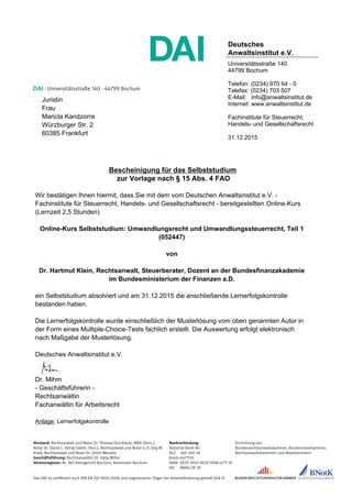 DAI · Universitätsstraße 140 · 44799 Bochum
Vorstand: Rechtsanwalt und Notar Dr. Thomas Durchlaub, MBA (Vors.);
Notar Dr. David C. König (stellv. Vors.); Rechtsanwalt und Notar a. D. Jörg M.
Knoll; Rechtsanwalt und Notar Dr. Ulrich Wessels
Geschäftsführung: Rechtsanwältin Dr. Katja Mihm
Vereinsregister: Nr. 961 Amtsgericht Bochum, Vereinssitz Bochum
Bankverbindung:
National-Bank AG
BLZ	 360 200 30
Konto	6471110
IBAN	DE59 3602 0030 0006 4711 10
BIC	 NBAG DE 3E
Das DAI ist zertifiziert nach DIN EN ISO 9001:2008 und zugelassener Träger der Arbeitsförderung gemäß SGB III
Einrichtung von
Bundesrechtsanwaltskammer, Bundesnotarkammer,
Rechtsanwaltskammern und Notarkammern
Deutsches
Anwaltsinstitut e.V.
Universitätsstraße 140
44799 Bochum
Telefon: (0234) 970 64 - 0
Telefax: (0234) 703 507
E-Mail: info@anwaltsinstitut.de
Internet: www.anwaltsinstitut.de
Fachinstitute für Steuerrecht,
Handels- und Gesellschaftsrecht
31.12.2015
Juristin
Frau
Maricla Kandzorra
Würzburger Str. 2
60385 Frankfurt
Bescheinigung für das Selbststudium
zur Vorlage nach § 15 Abs. 4 FAO
Wir bestätigen Ihnen hiermit, dass Sie mit dem vom Deutschen Anwaltsinstitut e.V. -
Fachinstitute für Steuerrecht, Handels- und Gesellschaftsrecht - bereitgestellten Online-Kurs
(Lernzeit 2,5 Stunden)
Online-Kurs Selbststudium: Umwandlungsrecht und Umwandlungssteuerrecht, Teil 1
(052447)
von
Dr. Hartmut Klein, Rechtsanwalt, Steuerberater, Dozent an der Bundesfinanzakademie
im Bundesministerium der Finanzen a.D.
ein Selbststudium absolviert und am 31.12.2015 die anschließende Lernerfolgskontrolle
bestanden haben.
Die Lernerfolgskontrolle wurde einschließlich der Musterlösung vom oben genannten Autor in
der Form eines Multiple-Choice-Tests fachlich erstellt. Die Auswertung erfolgt elektronisch
nach Maßgabe der Musterlösung.
Deutsches Anwaltsinstitut e.V.
Dr. Mihm
- Geschäftsführerin -
Rechtsanwältin
Fachanwältin für Arbeitsrecht
Anlage: Lernerfolgskontrolle
 