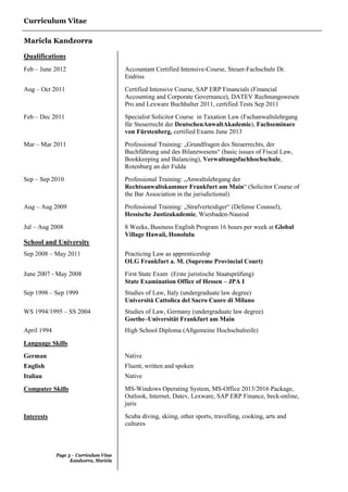 Curriculum Vitae
Maricla Kandzorra
Page 3 - Curriculum Vitae
Kandzorra, Maricla
Qualifications
Feb – June 2012 Accountant Certified Intensive-Course, Steuer-Fachschule Dr.
Endriss
Aug – Oct 2011 Certified Intensive Course, SAP ERP Financials (Financial
Accounting and Corporate Governance), DATEV Rechnungswesen
Pro and Lexware Buchhalter 2011, certified Tests Sep 2011
Feb – Dec 2011 Specialist Solicitor Course in Taxation Law (Fachanwaltslehrgang
für Steuerrecht der DeutschenAnwaltAkademie), Fachseminare
von Fürstenberg, certified Exams June 2013
Mar – Mar 2011 Professional Training: „Grundfragen des Steuerrechts, der
Buchführung und des Bilanzwesens“ (basic issues of Fiscal Law,
Bookkeeping and Balancing), Verwaltungsfachhochschule,
Rotenburg an der Fulda
Sep – Sep 2010 Professional Training: „Anwaltslehrgang der
Rechtsanwaltskammer Frankfurt am Main“ (Solicitor Course of
the Bar Association in the jurisdictional)
Aug – Aug 2009 Professional Training: „Strafverteidiger“ (Defense Counsel),
Hessische Justizakademie, Wiesbaden-Naurod
Jul – Aug 2008 8 Weeks, Business English Program 16 hours per week at Global
Village Hawaii, Honolulu
School and University
Sep 2008 – May 2011 Practicing Law as apprenticeship
OLG Frankfurt a. M. (Supreme Provincial Court)
June 2007 - May 2008 First State Exam (Erste juristische Staatsprüfung)
State Examination Office of Hessen – JPA I
Sep 1998 – Sep 1999 Studies of Law, Italy (undergraduate law degree)
Università Cattolica del Sacro Cuore di Milano
WS 1994/1995 – SS 2004 Studies of Law, Germany (undergraduate law degree)
Goethe–Universität Frankfurt am Main
April 1994 High School Diploma (Allgemeine Hochschulreife)
Language Skills
German Native
English Fluent, written and spoken
Italian Native
Computer Skills MS-Windows Operating System, MS-Office 2013/2016 Package,
Outlook, Internet, Datev, Lexware, SAP ERP Finance, beck-online,
juris
Interests Scuba diving, skiing, other sports, travelling, cooking, arts and
cultures
 
