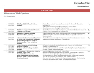 Curriculum Vitae
Maricla Kandzorra
PORTFOLIO III
Education and Work Experience
PDF-files attachments:
- 09/01/2010 –
05/31/2010
DLA Piper UK LLP, Francfort, Hesse,
Germany
Practice Trainee as Junior Lawyer for Preparation for the German Bar Exam in the
Department of:
(i) Project Finance, Cross Border Transaction, M&A, Capital Markets
(ii) Banking Supervision, Banking law, Capital Markets
I.
- 06/01/2010 –
08/31/2010
High Court of Appeal Frankfurt, Senate of
Assurance Law, Germany
Practice Trainee as Junior Judge for Preparation for the German Bar Exam in the area of
Civil Law, Civil Procedural Law and Assurance Law
II.
- 05/01/2009 –
06/30/2009
Chamber of Commerce Offenbach,
Department of Law, Germany
Practice Trainee as Junior Lawyer for Preparation for the German Bar Exam in the area
of Administration Law and Administration Procedural Law, especially in Economic
Administration Law
III.
- 07/01/2009 –
08/31/2009
Administrative Court Frankfurt, Department
of Asylum Law, University Law (Admission,
Numerus Clausus), General Social Law,
Environment Law (Water Law), Hesse,
Germany
Practice Trainee as Junior Judge for Preparation for the German Bar Exam in the area
Administrative Law and Administrative Procedural Law.
IV.
-
- 05/01/2001 –
12/13/2001
- 12/14/2001 –
12/31/2006
Trader Assistant at the Stock Exchange
Frankfurt, Germany
Trader at the Stock Exchange Frankfurt,
Germany
(i) Practice Trainee for the certified Exam as Public Trader at the Stock Exchange
Frankfurt at Tullett Prebon Ltd.
(ii) Trader of Government Bonds on the Floor of the Trading Floor of the Frankfurt Stock
Exchange Frankfurt for Institutional Banks
V.
-
- 04/23/2001 –
12/14/2001
WM-Seminare, WM-Preparation Course for
the Public Trader Exam;
Tullett Spütz Börsenservice AG;
Exam Commission of the Stock Exchange
Frankfurt and the Chamber of Commerce
Frankfurt, Germany
Admission Requirements for the Public Trader’s Exam:
Officially recognized Preparation Course for the Public Trader’s Exam: in 2001 WM-
Seminare was the only officially recognized organizer of this course;
Six months of practice: several Internships inside the Tullett Prebon Group in different
areas like the Warranties’ and Certificates’ order book management;
Exam taken by the Exam Commission: (i) Organization and regulation of public trading,
(ii) practice and usages of public trading, (iii) settlement of securities
VI.
 