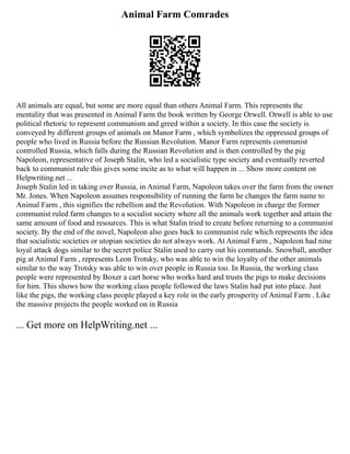 Animal Farm Comrades
All animals are equal, but some are more equal than others Animal Farm. This represents the
mentality that was presented in Animal Farm the book written by George Orwell. Orwell is able to use
political rhetoric to represent communism and greed within a society. In this case the society is
conveyed by different groups of animals on Manor Farm , which symbolizes the oppressed groups of
people who lived in Russia before the Russian Revolution. Manor Farm represents communist
controlled Russia, which falls during the Russian Revolution and is then controlled by the pig
Napoleon, representative of Joseph Stalin, who led a socialistic type society and eventually reverted
back to communist rule this gives some incite as to what will happen in ... Show more content on
Helpwriting.net ...
Joseph Stalin led in taking over Russia, in Animal Farm, Napoleon takes over the farm from the owner
Mr. Jones. When Napoleon assumes responsibility of running the farm he changes the farm name to
Animal Farm , this signifies the rebellion and the Revolution. With Napoleon in charge the former
communist ruled farm changes to a socialist society where all the animals work together and attain the
same amount of food and resources. This is what Stalin tried to create before returning to a communist
society. By the end of the novel, Napoleon also goes back to communist rule which represents the idea
that socialistic societies or utopian societies do not always work. At Animal Farm , Napoleon had nine
loyal attack dogs similar to the secret police Stalin used to carry out his commands. Snowball, another
pig at Animal Farm , represents Leon Trotsky, who was able to win the loyalty of the other animals
similar to the way Trotsky was able to win over people in Russia too. In Russia, the working class
people were represented by Boxer a cart horse who works hard and trusts the pigs to make decisions
for him. This shows how the working class people followed the laws Stalin had put into place. Just
like the pigs, the working class people played a key role in the early prosperity of Animal Farm . Like
the massive projects the people worked on in Russia
... Get more on HelpWriting.net ...
 