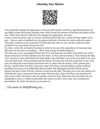 Amazing Amy Quotes
Amy drastically changes her appearance to become much plainer, and this is significant because she
can finally escape from being Amazing Amy, which lessens the pressure of having to be perfect all the
time. When Amy tells the reader how she changes her appearance, she states:
I remove from my purse a pair of scissors and bunny brown hair dye. I shear off large chunks of my
hair... I put on a pair of outdated wire rim glasses and look in the rearview mirror and smile again.
Nick and I would never have married if I looked like this when we met. All this could have been
avoided if I was less pretty. (Gone Girl 236)
For Amy s entire life, she had to be perfect in order to live up to the expectations of Amazing Amy.
She had to be the best at everything, ... Show more content on Helpwriting.net ...
The book says, Amy was pregnant (Gone Girl 411), and Nick does not believe the child is his at first
because they have not been intimate since her return. As they converse about it, Nick realizes the baby
is his, because if Amy could frame him with murder, she could find a way to have his child. Ever since
Amy got back home, Nick constantly tells her that he will leave her, but Amy wants him to stay. Amy
gets everything she wants because she knows how to chase what she desires. Nick s parents got a
divorce, and his father left them. Amy knows that Nick always wanted children, and he would do
anything in his power to act differently than his father. She impregnates herself with his semen
because she knows Nick will stay with her to help raise the baby. The baby gives Amy the control over
Nick that she wants. Amy knows that no matter what she does, Nick will always stay around to be
there for his child. This baby is also yet another version of Amy. When she raises this baby, she can
manipulate it to give it whatever personality she wants it to have. Since Amy loves creating new
personalities, her child will truly be an extension of
... Get more on HelpWriting.net ...
 