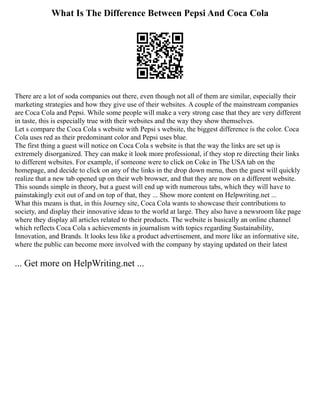 What Is The Difference Between Pepsi And Coca Cola
There are a lot of soda companies out there, even though not all of them are similar, especially their
marketing strategies and how they give use of their websites. A couple of the mainstream companies
are Coca Cola and Pepsi. While some people will make a very strong case that they are very different
in taste, this is especially true with their websites and the way they show themselves.
Let s compare the Coca Cola s website with Pepsi s website, the biggest difference is the color. Coca
Cola uses red as their predominant color and Pepsi uses blue.
The first thing a guest will notice on Coca Cola s website is that the way the links are set up is
extremely disorganized. They can make it look more professional, if they stop re directing their links
to different websites. For example, if someone were to click on Coke in The USA tab on the
homepage, and decide to click on any of the links in the drop down menu, then the guest will quickly
realize that a new tab opened up on their web browser, and that they are now on a different website.
This sounds simple in theory, but a guest will end up with numerous tabs, which they will have to
painstakingly exit out of and on top of that, they ... Show more content on Helpwriting.net ...
What this means is that, in this Journey site, Coca Cola wants to showcase their contributions to
society, and display their innovative ideas to the world at large. They also have a newsroom like page
where they display all articles related to their products. The website is basically an online channel
which reflects Coca Cola s achievements in journalism with topics regarding Sustainability,
Innovation, and Brands. It looks less like a product advertisement, and more like an informative site,
where the public can become more involved with the company by staying updated on their latest
... Get more on HelpWriting.net ...
 