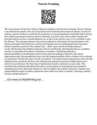 Narrow Framing
The most common of the four villains of decision making would be narrow framing. Narrow framing
is an obstacle that stands in the way of good decisions by limiting the amount of options. In decision
making, a narrow frame or a restricted set of options is a missed opportunity at possibly better choices
that could be generated to increase choices. Naturally, I go back to my time as both a teacher and
principal and can see how invested educators are in their work and how easy it is to overlook or miss
the obvious. The enormous amount of pressure on educators in Kentucky has forced teachers to be
nearly automated in their behaviors, actions and strategies that are implemented in the classroom.
Society sometimes questions why students lack ... Show more content on Helpwriting.net ...
As the staff develops the problem of practice, they are unofficially admitting that there is a problem
and that we need help from others to determine a resolution. Identifying alternative
options/possibilities will ultimately assist in future decision making in help drive the school
improvement plan. Having additional eyes view the proposed problem allows evidence to be collected
in conjunction with the next steps towards a resolution. The instructional rounds process allows for the
additional data outside the obvious to be collected and analyzed to provide multiple options for a
school to move forward. The final step of instructional rounds is referred to as next steps. This
resembles the multitrack alternatives that allows several options to be proposed and considered
simultaneously and to determine which one is best to address the problem of practice. Teachers may
explore different angles or paths to determine what works over what is a barrier. Collecting evidence
towards multiple options is
... Get more on HelpWriting.net ...
 