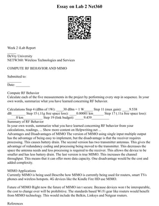 Essay on Lab 2 Net360
Week 2 iLab Report
_____
DeVry University
NETW360: Wireless Technologies and Services
COMPUTE RF BEHAVIOR AND MIMO
Submitted to:
________
Date: ________
Compute RF Behavior
Calculate each of the five measurements in the project by performing every step in sequence. In your
own words, summarize what you have learned concerning RF behavior.
Calculations Step 4 (dBm of 1W): ____30 dBm = 1 W_____ Step 11 (max gain): ____9.538
dB________ Step 15 (.11g free space loss): ____0.00001 km______ Step 17 (.11a free space loss):
_____0 km___________ Step 19 (link budget): _____9.439__________
Summary of RF Behavior
In your own words, summarize what you have learned concerning RF behavior from your
calculations, readings, ... Show more content on Helpwriting.net ...
Advantages and Disadvantages of MIMO The version of MIMO using single input multiple output
has the advantage of being easy to implement, but the disadvantage is that the receiver requires
processing. This causes battery drain. The second version has two transmitter antennas. This gives the
advantage of redundancy coding and processing being moved to the transmitter. This decreases the
space the antenna needs and less processing is required to the receiver. This allows the device to be
smaller and has less battery drain. The last version is true MIMO. This increases the channel
throughput. This means that it can offer more data capacity. One disadvantage would be the cost and
added complexity.
MIMO Applications
Currently MIMO is being used Describe how MIMO is currently being used for routers, smart TVs
phones and wireless hotspots. 4G devices like the Kindle Fire HD use MIMO.
Future of MIMO Right now the future of MIMO isn t secure. Because devices won t be interoperable,
the cost to change over will be prohibitive. The standards based Wi Fi gear like routers would benefit
from MIMO technology. This would include the Belkin, Linksys and Netgear routers.
References
 