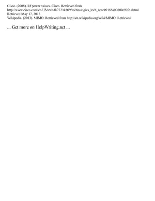 Cisco. (2008). Rf power values. Cisco. Retrieved from
http://www.cisco.com/en/US/tech/tk722/tk809/technologies_tech_note09186a00800e90fe.shtml.
Retrieved May 17, 2013
Wikipedia. (2013). MIMO. Retrieved from http://en.wikipedia.org/wiki/MIMO. Retrieved
... Get more on HelpWriting.net ...
 