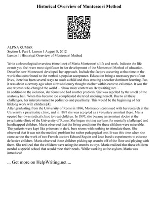 Historical Overview of Montessori Method
ALPNA KUMAR
Section 1, Part 1, Lesson 1 August 8, 2012
Lesson 1: Historical Overview of Montessori Method
Write a chronological overview (time line) of Maria Montessori s life and work. Indicate the life
events you feel were most significant in her development of the Montessori Method of education.
Describe how Montessori developed her approach. Include the factors occurring at that time in the
world that contributed to the method s popular acceptance. Education being a necessary part of our
lives, there has been several ways to teach a child and thus creating a teacher dominant learning. But,
it was about a century ago when a revolutionary thought teacher within came to existence. It was the
one woman who changed the world ... Show more content on Helpwriting.net ...
In addition to the isolation, she found she had another problem. She was repelled by the smell of the
anatomy hall. When this became too complicated she tried smoking herself. Due to all these
challenges, her interests turned to pediatrics and psychiatry. This would be the beginning of her
lifelong work with children [4].
After graduating from the University of Rome in 1896, Montessori continued with her research at the
University s psychiatric clinic, and in 1897 she was accepted as a voluntary assistant there. Maria
opened her own medical clinic to treat children. In 1897, she became an assistant doctor at the
psychiatric clinic of the University of Rome. She began visiting asylums for mentally challenged and
handicapped children. Maria observed that the living conditions for these children were miserable.
The patients were kept like prisoners in dark, bare rooms with nothing to stimulate them. She
observed that it was not the medical problem but rather pedagogical one. It was this time when she
came across the work of two French doctors Edward Seguin and Jean Itard s experiments to educate
defective children. Maria observed these children picking up crumbs off of the floor and playing with
them. She realized that the children were using the crumbs as toys. Maria realized that these children
needed a special school that would meet their needs. While working at the asylum, Maria was
introduced
... Get more on HelpWriting.net ...
 