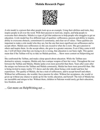 Malala Research Paper
A role model is a person that other people look up as an example. Using their abilities and traits, they
inspire people in all over the word. With their passion to motivate, inspire, and help people to
overcome their obstacles. Malala is a type of girl that endeavors to help people who struggles to get an
education. A role model has five different type of qualities: selflessness, passion and ability to inspire,
ability to overcome obstacle, commitment to community, and clear set of values. These qualities are
important to make a role model who they are, but the one that most significant are selflessness and to
accept others. Malala uses selflessness so she can exceed to what she is now. She gave passion to
others and inspire them. As she accept others, she grew to a greater outcome. Even if they come to kill
me, I will tell them what they are trying to do is wrong, that education is our basic right. This quotes
mean that if the Taliban will try to take on Malala position, ... Show more content on Helpwriting.net
...
She confronted the Taliban, and made a deep speech about education. While the Taliban uses
destructive armory, weapons, Malala only has a unique weapon of hers her voice. Throughout the war
between the Taliban and Malala, Malala spoke even more powerful than them. Years after years after
the unique war between the Taliban and Malala community, Malala has been more powerful than. She
is being invited to many reality T.V shows and she talks about being a role model and how her
experiences. The quality of Malala, she has a trait of selflessness, and to accept herself and others.
Without her selflessness, she wouldn t have passion for other. Without her acceptance, she would ve
given up without any chance to speak up for the world, education, and herself. The trait of Malala has
are incredible and unique to her. Without them, children in Pakistan would rarely get their education,
less freedom, and no
... Get more on HelpWriting.net ...
 