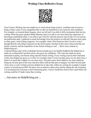 Writing Class Reflective Essay
Your Creative Writing class has taught me so much about being creative, confident and of course a
being a better writer. Every assignment that we did was beneficial to my creativity and confidence.
For example, we learned about imagery, show not tell and I was able to fully incorporate that into my
writing. When the guest speaker Bindu Sharma came in to talk to our class about her experience of
becoming a published author, I was able to get a feel for what the process may be like if I ever pursue
the publication path. I gathered so much knowledge from the projects we did and I became more open
to other genre s and writing categories. For example, when I first found out that I loved to write I
thought that the only thing I enjoyed was the fiction genre, but then in this class I discovered the raw
beauty of poetry and the inspiration of non fiction writing as well. ... Show more content on
Helpwriting.net ...
I enjoyed being a part of the workshops because people gave me helpful feedback that helped me to
make my writing better but their advice also gave me confidence. This class has made me more
interested in poetry, non fiction along and also fiction writing. Every writing exercise that I had done
in this class helped me grow as a writer. For example when I wrote my place piece on my short story, I
liked it so much that I added it to my short story. The place piece that I added to my story ended up
being my favorite part of the story and also others told me that part of imagery was their favorite part
of my story as well. Certain exercises helped me to take risks within my writing for example I created
a piece in second person POV, the piece was an objective place piece and by taking the risk of putting
it in second person it became a more interesting piece. I never would have known how much better my
writing could be if I hadn t done these writing
... Get more on HelpWriting.net ...
 