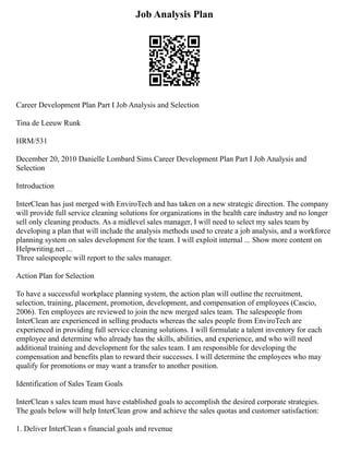 Job Analysis Plan
Career Development Plan Part I Job Analysis and Selection
Tina de Leeuw Runk
HRM/531
December 20, 2010 Danielle Lombard Sims Career Development Plan Part I Job Analysis and
Selection
Introduction
InterClean has just merged with EnviroTech and has taken on a new strategic direction. The company
will provide full service cleaning solutions for organizations in the health care industry and no longer
sell only cleaning products. As a midlevel sales manager, I will need to select my sales team by
developing a plan that will include the analysis methods used to create a job analysis, and a workforce
planning system on sales development for the team. I will exploit internal ... Show more content on
Helpwriting.net ...
Three salespeople will report to the sales manager.
Action Plan for Selection
To have a successful workplace planning system, the action plan will outline the recruitment,
selection, training, placement, promotion, development, and compensation of employees (Cascio,
2006). Ten employees are reviewed to join the new merged sales team. The salespeople from
InterClean are experienced in selling products whereas the sales people from EnviroTech are
experienced in providing full service cleaning solutions. I will formulate a talent inventory for each
employee and determine who already has the skills, abilities, and experience, and who will need
additional training and development for the sales team. I am responsible for developing the
compensation and benefits plan to reward their successes. I will determine the employees who may
qualify for promotions or may want a transfer to another position.
Identification of Sales Team Goals
InterClean s sales team must have established goals to accomplish the desired corporate strategies.
The goals below will help InterClean grow and achieve the sales quotas and customer satisfaction:
1. Deliver InterClean s financial goals and revenue
 