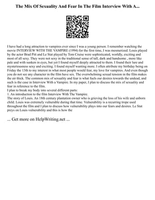 The Mix Of Sexuality And Fear In The Film Interview With A...
I have had a long attraction to vampires ever since I was a young person. I remember watching the
movie INTERVIEW WITH THE VAMPIRE (1994) for the first time, I was mesmerized. Louis played
by the actor Brad Pitt and Le Stat played by Tom Cruise were sophisticated, worldly, exciting and
most of all sexy. They were not sexy in the traditional sense of tall, dark and handsome , more like
pale and with sunken in eyes, but yet I found myself deeply attracted to them. I found their lure and
mysteriousness sexy and exciting. I found myself wanting more. I often attribute my birthday being on
Friday the 13th to my interest in what most people would fear, my love for vampires. And even though
you do not see any character in the film have sex. The overwhelming sexual tension in the film makes
the air thick. The common mix of sexuality and fear is what fuels our desires towards the undead, and
such is the case in Interview With a Vampire. In my paper, I plan to discuss the mix of sexuality and
fear in reference to the film.
I plan to break my body into several different parts:
1. An introduction to the film Interview With The Vampire.
The story of Louis. An 18th century plantation owner who is grieving the loss of his wife and unborn
child. Louis was extremely vulnerable during that time. Vulnerability is a recurring trope used
throughout the film and I plan to discuss how vulnerability plays into our fears and desires. Le Stat
preys on Louis vulnerability and this is how the
... Get more on HelpWriting.net ...
 