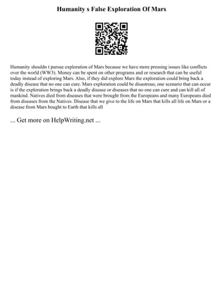 Humanity s False Exploration Of Mars
Humanity shouldn t pursue exploration of Mars because we have more pressing issues like conflicts
over the world (WW3). Money can be spent on other programs and or research that can be useful
today instead of exploring Mars. Also, if they did explore Mars the exploration could bring back a
deadly disease that no one can cure. Mars exploration could be disastrous, one scenario that can occur
is if the exploration brings back a deadly disease or diseases that no one can cure and can kill all of
mankind. Natives died from diseases that were brought from the Europeans and many Europeans died
from diseases from the Natives. Disease that we give to the life on Mars that kills all life on Mars or a
disease from Mars bought to Earth that kills all
... Get more on HelpWriting.net ...
 