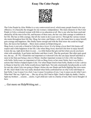 Essay The Color Purple
The Color Purple by Alice Walker is a very controversial novel, which many people found to be very
offensive. It is basically the struggle for one woman s independence. The main character in The Color
Purple is Celie a coloured woman with little or no education at all. She is one who has been used and
abused by all the men in her life, and because of these men, she has very little courage or ambition in
her life. She has so little courage, that all she wants to do is just survive. Through the various women
she meets throughout here life like: Shug, her sister, and Harpo s wife, she learns how to enjoy herself,
gain courage and happiness. She finally learns enough and with the final straw she could no longer
bare, she leaves her husband ... Show more content on Helpwriting.net ...
Shug Avery is not only a friend to Celie but also a lover. It is by being a lover that Celie learns self
respect and a little happiness in her life. Like when Shug Avery showed Celie how to enjoy herself.
Listen she say, right down there in your ... is a little button that gits real hot when you do you know
what with somebody. It get hotter and hotter and then it melt. That the good part. But other parts good
too, she say... (P. 79). I found this real important as it showed Celie she can enjoy herself and there is
more to her then just being a slave to Mister. Another important woman in Celie s life was Harpo s
wife Sofia. Sofia wasn t as important to Celie as Shug Avery or her sister Nettie, but it was Sofia s
actions that I believe helped inspire Celie. For when Harpo tried to beat Sofia, thanks to Celie s advice
to Harpo to beat his wife, Sofia would always fight back. Not only emotionally but physically as well,
for one day when Celie was going to Harpo s house she saw Harpo and Sofia fighting like twos mens
(P. 44). And I think Celie was really shocked when Sofia confronted her on why Celie told Harpo to
beat Sofia. I say it cause I m a fool, I say it cause I m jealous of you. I say it cause you do what I can t.
What that? She say. Fight I say. ... She say all my life I had to fight. I had to fight my daddy. I had to
fight my brothers ... cousins ... uncles. A girl child ain t safe in a family of men. But I never thought I d
have
... Get more on HelpWriting.net ...
 