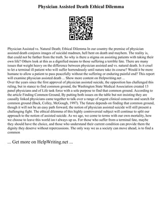 Physician Assisted Death Ethical Dilemma
Physician Assisted vs. Natural Death; Ethical Dilemma In our country the premise of physician
assisted death conjures images of suicidal madmen, hell bent on death and mayhem. The reality is,
that could not be farther from the truth. So why is there a stigma on assisting patients with taking their
own life? Others look at this as a dignified means to those suffering a terrible fate. There are many
issues that weight heavy on the difference between physician assisted and vs. natural death. Is it cruel
to let a terminal ill patient who will suffer horrendously until nature take its course? Would it be more
humane to allow a patient to pass peacefully without the suffering or enduring painful end? This report
will examine physician assisted death ... Show more content on Helpwriting.net ...
Over the years since the first approval of physician assisted suicide, the opposition has challenged this
ruling, but in stance to find common ground, the Washington State Medical Association created 13
panel physicians and of Life task force with a sole purpose to find that common ground. According to
the article Finding Common Ground, By putting both issues on the table but not insisting they are
causally linked physicians came together to talk over a range of urgent clinical concerns and search for
common ground (Back, Colley, McGough, 1997). The future depends on finding that common ground,
though it will not be an easy path forward, the notion of physician assisted suicide will still present a
challenging fight. The ethical dilemma of this highly controversial subject will continue to split our
approach to the notion of assisted suicide. As we age, we come to terms with our own mortality, how
we choose to leave this world isn t always up us. For those who suffer from a terminal fate, maybe
they should have the choice, and those who understand their current condition can provide them the
dignity they deserve without repercussions. The only way we as a society can move ahead, is to find a
common
... Get more on HelpWriting.net ...
 