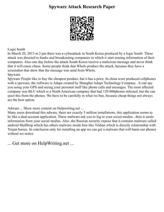 Spyware Attack Research Paper
Logic bomb
In March 20, 2013 at 2 pm there was a cyberattack in South Korea produced by a logic bomb. These
attack was directed to banks and broadcasting companies in which it start erasing information of their
computers. Also one day before the attack South Korea receive a malicious message and never think
that it will cause chaos .Some people think that Whols produce the attack, because they have a
screenshot that show that the message was send from Whols.
Spyware
Spyware People like to buy the cheapest product, but it has a price. In china were produced cellphones
with a spyware, the software is Adups created by Shanghai Adups Technology Company . It can spy
you using your GPS and seeing your personal stuff like phone calls and messages. The most affected
company was BLU which is a North American company that had 120 000phones infected, but the can
eject this from the phones. We have to be carefully in what we buy, because cheap things not always
are the best option.
Adware ... Show more content on Helpwriting.net ...
Many users download this adware, there are exactly 5 million installations, this application seems to
be like a dual account application. These malware ask you to log to your social medias , then it steals
information from your social medias .Also ,the Russian security expose that it contains malware called
android MulDrop which has others malware inside him like Tridian which is directly relationship with
Trojan horses. In conclusion only for installing an app we can get a malware that will harm our phones
without we notice
... Get more on HelpWriting.net ...
 