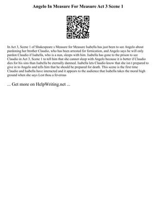 Angelo In Measure For Measure Act 3 Scene 1
In Act 3, Scene 1 of Shakespeare s Measure for Measure Isabella has just been to see Angelo about
pardoning her brother Claudio, who has been arrested for fornication, and Angelo says he will only
pardon Claudio if Isabella, who is a nun, sleeps with him. Isabella has gone to the prison to see
Claudio in Act 3, Scene 1 to tell him that she cannot sleep with Angelo because it is better if Claudio
dies for his sins than Isabella be eternally damned. Isabella lets Claudio know that she isn t prepared to
give in to Angelo and tells him that he should be prepared for death. This scene is the first time
Claudio and Isabella have interacted and it appears to the audience that Isabella takes the moral high
ground when she says Lest thou a feverous
... Get more on HelpWriting.net ...
 