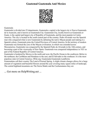 Guatemal Guatemala And Mexico
Guatemala
Guatemala is divided into 22 departments. Guatemala s capital is the largest city is Nueva Guatemala
de la Asunción, and is known as Guatemala City. Guatemala City, locally known as Guatemala or
Guate, is the capital and largest city of Republic of Guatemala, and the most popular in Centro
America. The city is located in the south central part of the country. Pedro Alvarado was the Spanish
man who conquered what is now Guatemala by defeating the native Mayan people and making it a
Spanish colony. Guatemala joins the United Provinces of Central America. In the territory of modern
Guatemala was formed the core of the Mayan civilization, in which was extended across
Mesoamerica. Guatemala was conquered by the Spanish Pedro de Alvarado in the 16th century, and
becoming a part of the viceroyalty of New Spain. Guatemala was conquered independence in 1821 as
part of the Federal Republic of Central America.
Guatemala is bordered by Mexico to the north and west, the Pacific Ocean to the southwest, Belize to
the northeast, the Caribbean and Honduras to the east, and El Salvador to the southeast. It is the most
populous state in Central America. (Wiki.org. Guatemala) Guatemala Landforms
Guatemalans call their country The Land of Eternal Spring. A slight climate changes allows for a large
amount of vegetation and beautiful flowers around the year covering many square miles of landscape.
The central highland mountains are The Sierra Madre and the Cuchumatanes they are
... Get more on HelpWriting.net ...
 