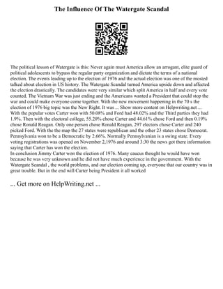 The Influence Of The Watergate Scandal
The political lesson of Watergate is this: Never again must America allow an arrogant, elite guard of
political adolescents to bypass the regular party organization and dictate the terms of a national
election. The events leading up to the election of 1976 and the actual election was one of the mosted
talked about election in US history. The Watergate Scandal turned America upside down and affected
the election drastically. The candidates were very similar which split America in half and every vote
counted. The Vietnam War was just ending and the Americans wanted a President that could stop the
war and could make everyone come together. With the new movement happening in the 70 s the
election of 1976 big topic was the New Right. It was ... Show more content on Helpwriting.net ...
With the popular votes Carter won with 50.08% and Ford had 48.02% and the Third parties they had
1.9%. Then with the electoral college, 55.20% chose Carter and 44.61% chose Ford and then 0.19%
chose Ronald Reagan. Only one person chose Ronald Reagan, 297 electors chose Carter and 240
picked Ford. With the the map the 27 states were republican and the other 23 states chose Democrat.
Pennsylvania won to be a Democratic by 2.66%. Normally Pennsylvanian is a swing state. Every
voting registrations was opened on November 2,1976 and around 3:30 the news got there information
saying that Carter has won the election.
In conclusion Jimmy Carter won the election of 1976. Many caucus thought he would have won
because he was very unknown and he did not have much experience in the government. With the
Watergate Scandal , the world problems, and our election coming up, everyone that our country was in
great trouble. But in the end will Carter being President it all worked
... Get more on HelpWriting.net ...
 
