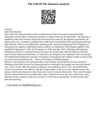 The Fall Of The Samurai Analysis
Analysis.
End of Isolationism
One of the most important factors that contributed to the fall of the samurai during the Meiji
restoration was the influx of trade and commerce in Japan at the end of isolationism. The decision to
emphasize trade and commerce during this time period was made by the Japanese government, the
bakufu. However, it marked a weakness that would lead to the downfall of the government and many
high officials, which in turn affected the samurai greatly. During the beginning of the Tokugawa or
Edo period, the Japanese established extreme control over interactions with foreign neighbors They
expelled the Spaniards in 1624, the Portuguese in 1638, and after 1640, all foreign trade had been
eliminated except for a small port that was left open for limited trade with the Chinese and Dutch
under extreme supervision (Norman, 13). Moreover, all foreigners were required to leave the country.
The bakufu believed that the expulsion of foreigners would protect their ability to trade as well as lead
to a society that functioned more ... Show more content on Helpwriting.net ...
Daimyos, who had previously prospered due to the land they owned and the rice they earned by
farming on these land, became less important and less influential since people were moving towards
cities. Thus, in July 1869, the practice of daimyos were abolished, and in 1871, the land that they
owned was returned to the emperor. This had a huge impact on the lives of the samurai because the
samurai relied on the daimyos as their lords and to earn a living for themselves. They were the people
that the samurai followed, and without them, there would be no one to pay them. Due to this, many
samurai lost their respective jobs due to a lack of a lord, hence causing them to shift towards other
jobs and stop being
... Get more on HelpWriting.net ...
 